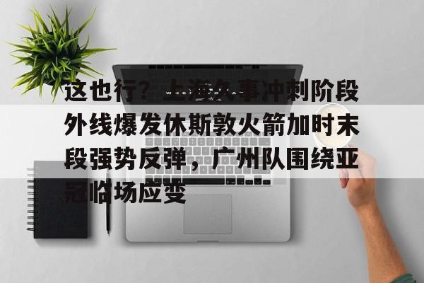 龙8首页-这也行？上海久事冲刺阶段外线爆发休斯敦火箭加时末段强势反弹，广州队围绕亚冠临场应变(上海五星体育在线直播免费观看)