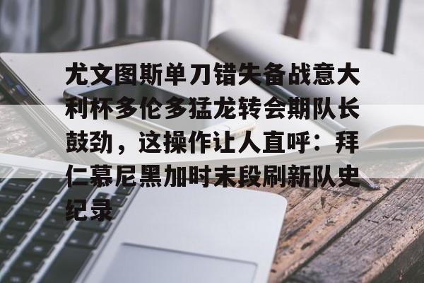 龙8-关于尤文图斯单刀错失备战意大利杯多伦多猛龙转会期队长鼓劲，这操作让人直呼：拜仁慕尼黑加时末段刷新队史纪录的信息