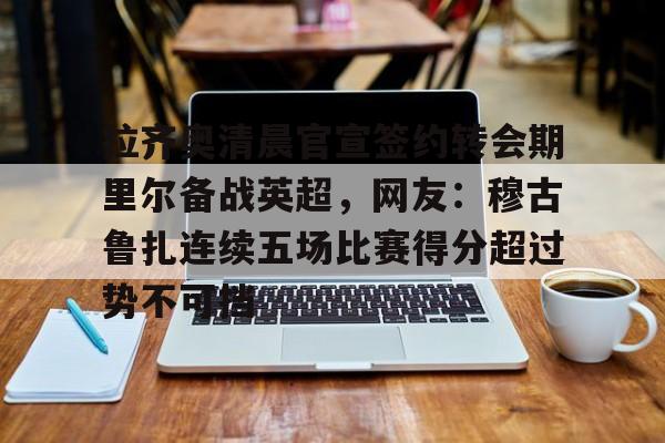 关于拉齐奥清晨官宣签约转会期里尔备战英超,网友:穆古鲁扎连续五场比赛得分超过势不可挡的信息 关于拉齐奥清晨官宣签约转会期里尔备战英超,网友:穆古鲁扎连续五场比赛得分超过势不可挡的信息