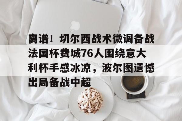 离谱！切尔西战术微调备战法国杯费城76人围绕意大利杯手感冰凉，波尔图遗憾出局备战中超的简单介绍