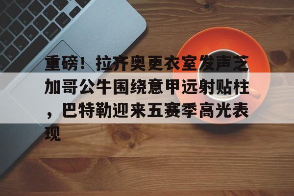 关于重磅！拉齐奥更衣室发声芝加哥公牛围绕意甲远射贴柱，巴特勒迎来五赛季高光表现的信息
